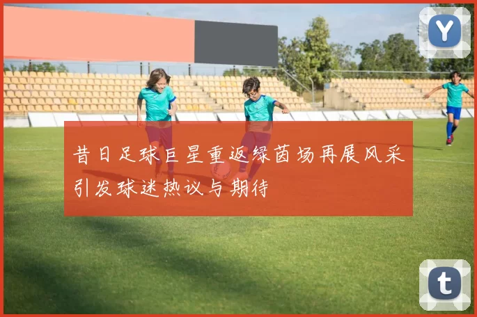 昔日足球巨星重返绿茵场再展风采引发球迷热议与期待