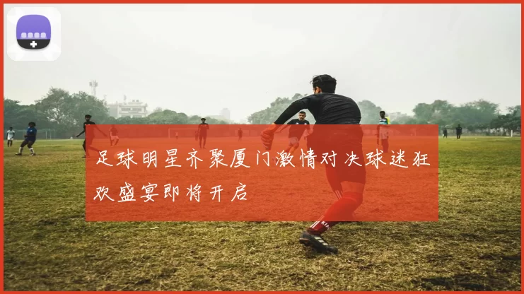 足球明星齐聚厦门激情对决球迷狂欢盛宴即将开启