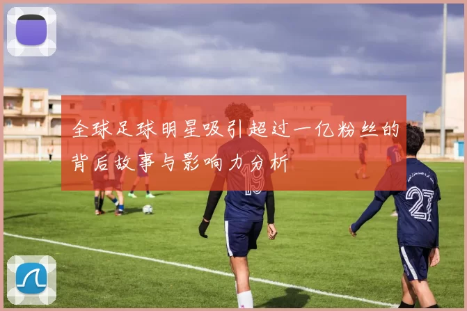 全球足球明星吸引超过一亿粉丝的背后故事与影响力分析