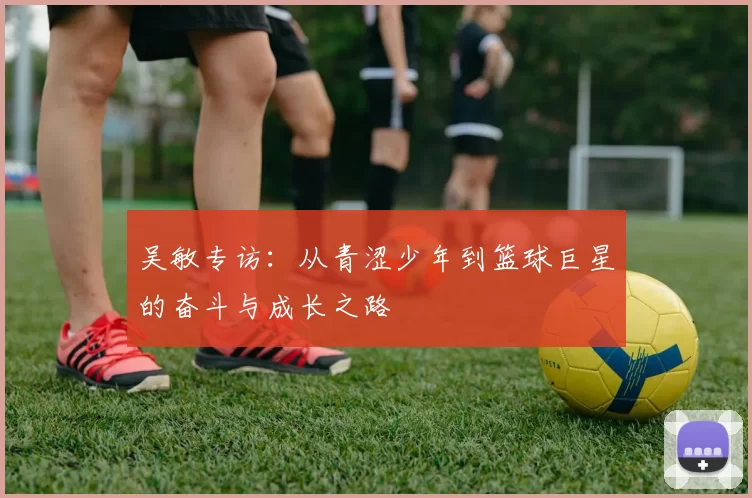 吴敏专访：从青涩少年到篮球巨星的奋斗与成长之路