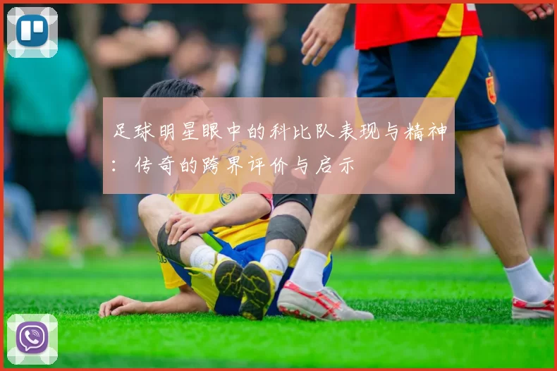 足球明星眼中的科比队表现与精神：传奇的跨界评价与启示
