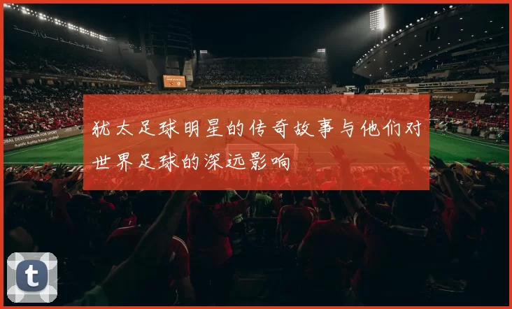 犹太足球明星的传奇故事与他们对世界足球的深远影响