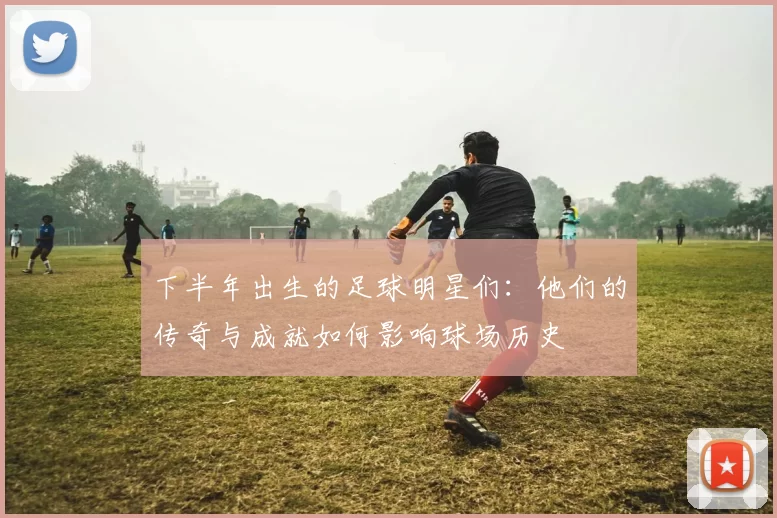 下半年出生的足球明星们：他们的传奇与成就如何影响球场历史