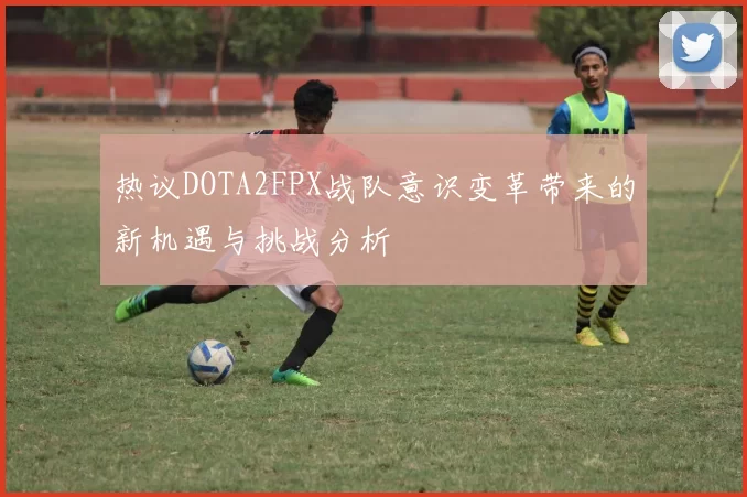 热议DOTA2FPX战队意识变革带来的新机遇与挑战分析