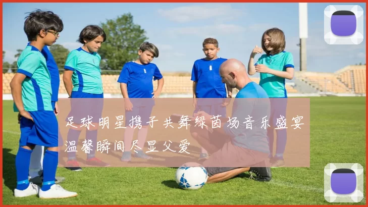 足球明星携子共舞绿茵场音乐盛宴温馨瞬间尽显父爱