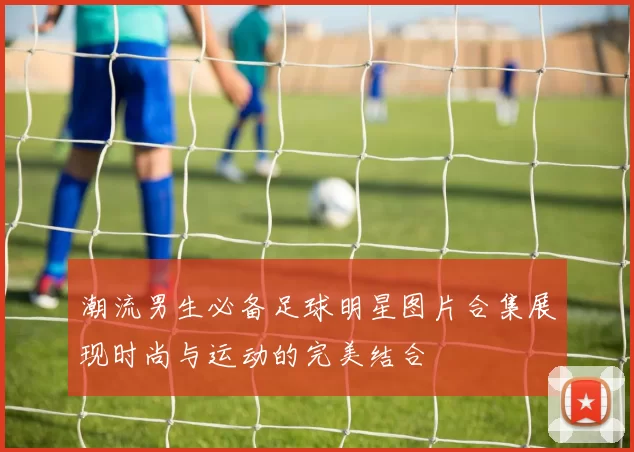 潮流男生必备足球明星图片合集展现时尚与运动的完美结合