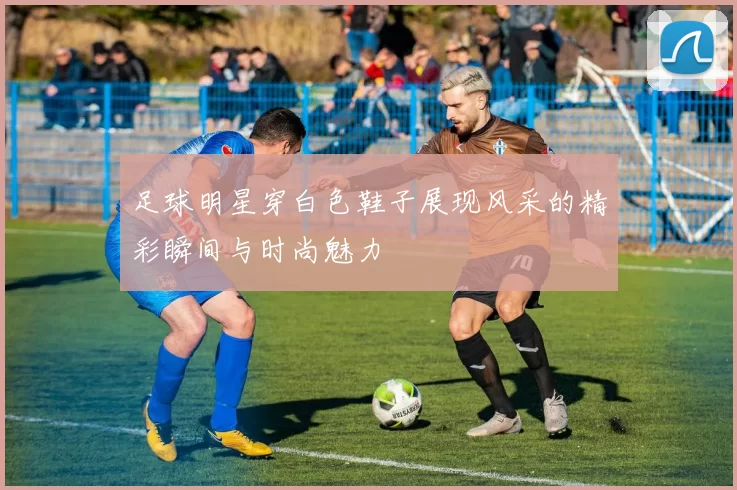 足球明星穿白色鞋子展现风采的精彩瞬间与时尚魅力