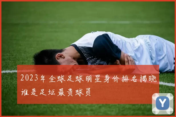 2023年全球足球明星身价排名揭晓谁是足坛最贵球员