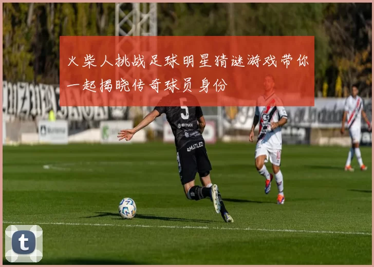 火柴人挑战足球明星猜谜游戏带你一起揭晓传奇球员身份