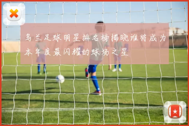 乌兰足球明星排名榜揭晓谁将成为本年度最闪耀的球场之星