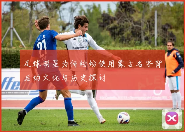 足球明星为何纷纷使用蒙古名字背后的文化与历史探讨