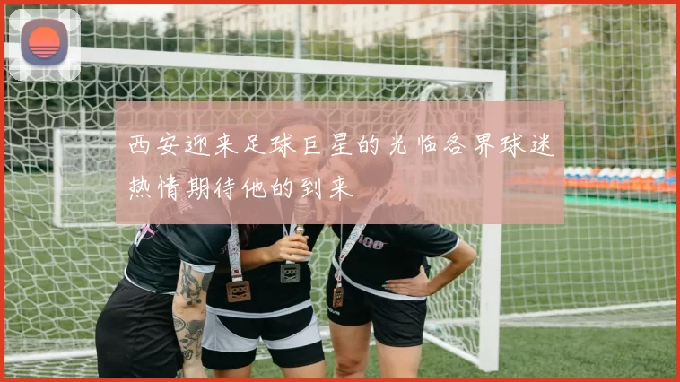 西安迎来足球巨星的光临各界球迷热情期待他的到来
