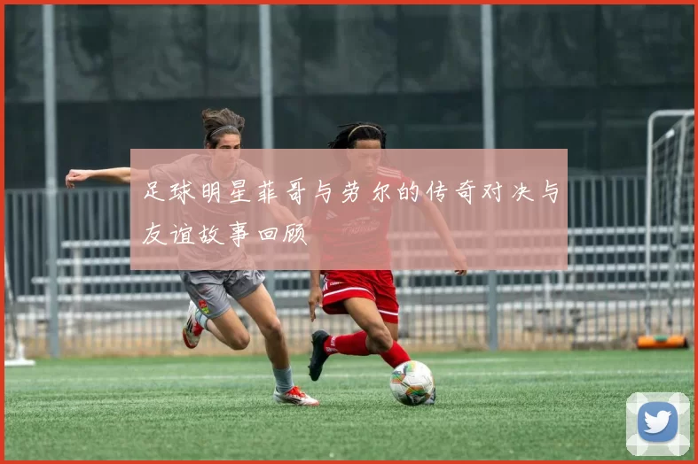 足球明星菲哥与劳尔的传奇对决与友谊故事回顾