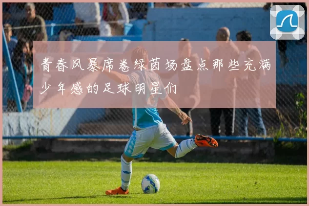 青春风暴席卷绿茵场盘点那些充满少年感的足球明星们