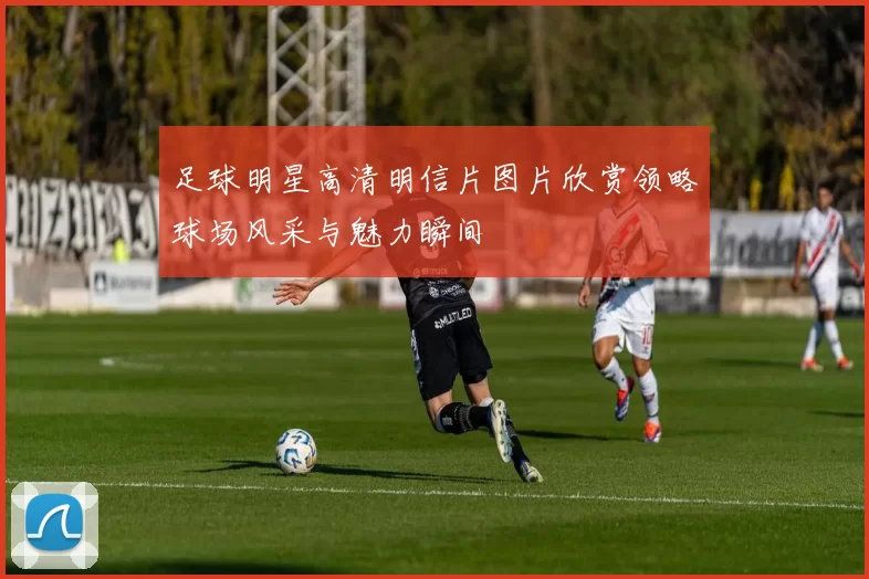 足球明星高清明信片图片欣赏领略球场风采与魅力瞬间