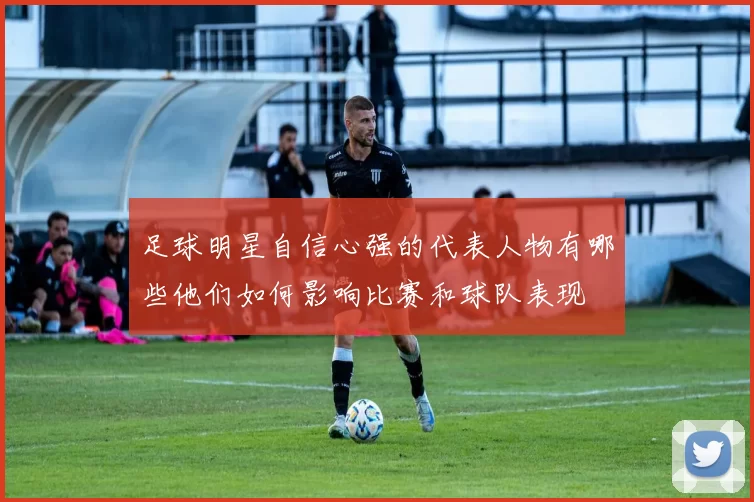 足球明星自信心强的代表人物有哪些他们如何影响比赛和球队表现