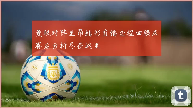 曼联对阵里昂精彩直播全程回顾及赛后分析尽在这里