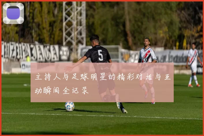 主持人与足球明星的精彩对话与互动瞬间全记录