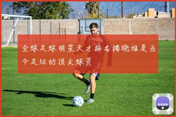全球足球明星天才排名揭晓谁是当今足坛的顶尖球员