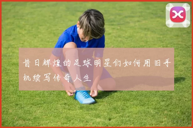 昔日辉煌的足球明星们如何用旧手机续写传奇人生