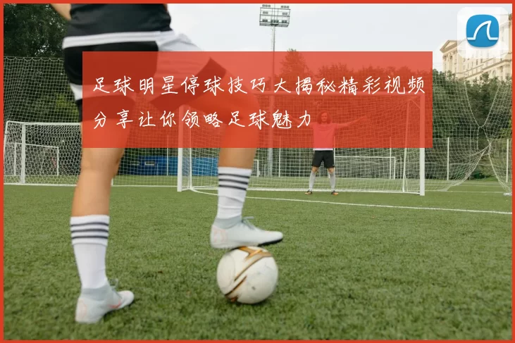 足球明星停球技巧大揭秘精彩视频分享让你领略足球魅力