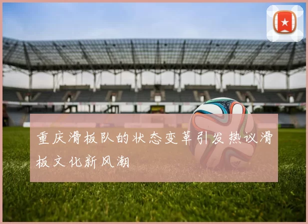 重庆滑板队的状态变革引发热议滑板文化新风潮