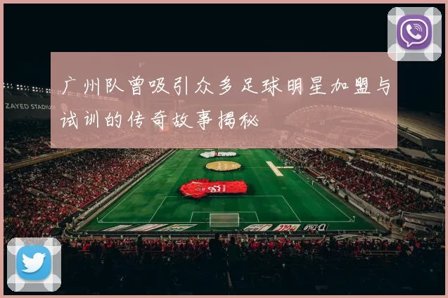 广州队曾吸引众多足球明星加盟与试训的传奇故事揭秘