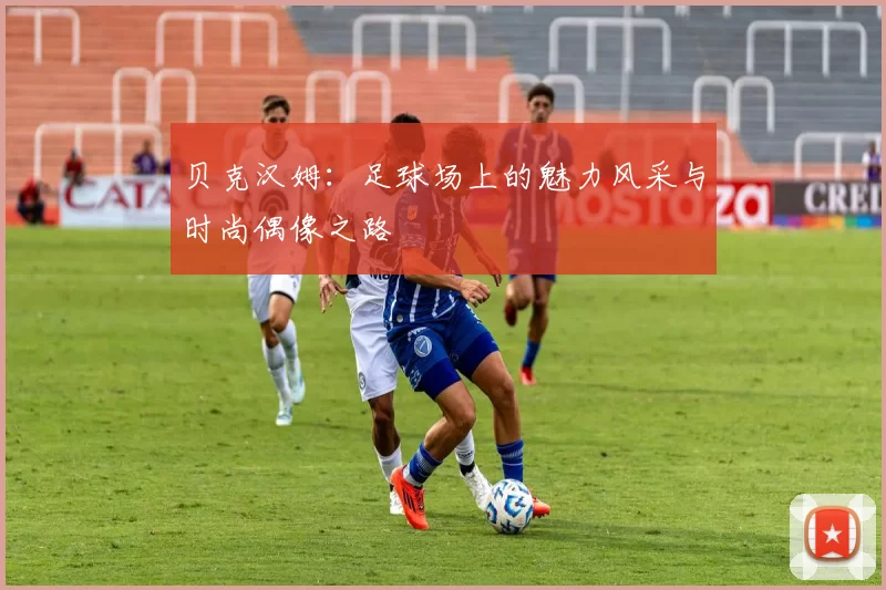 贝克汉姆：足球场上的魅力风采与时尚偶像之路