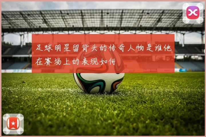 足球明星留背头的传奇人物是谁他在赛场上的表现如何