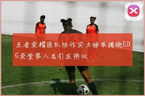王者荣耀团队协作实力榜单揭晓EDG荣登第八名引发热议