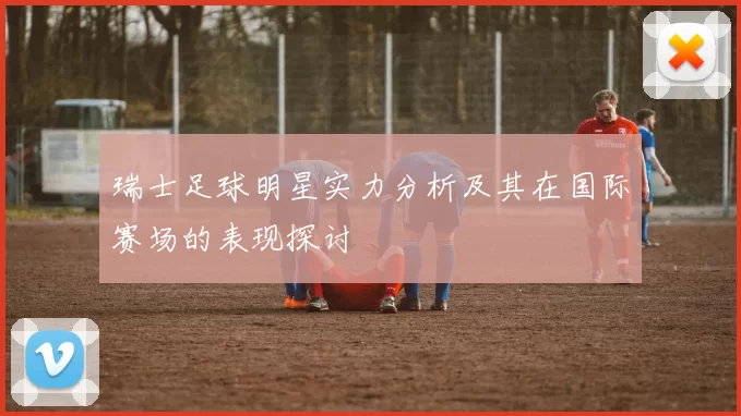 瑞士足球明星实力分析及其在国际赛场的表现探讨