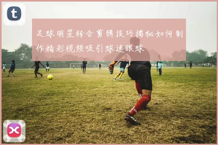 足球明星转会剪辑技巧揭秘如何制作精彩视频吸引球迷眼球
