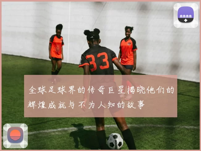 全球足球界的传奇巨星揭晓他们的辉煌成就与不为人知的故事