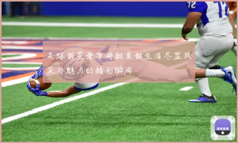 足球明星奢华游艇度假生活尽显风采与魅力的精彩瞬间