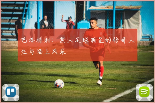巴洛特利：黑人足球明星的传奇人生与场上风采