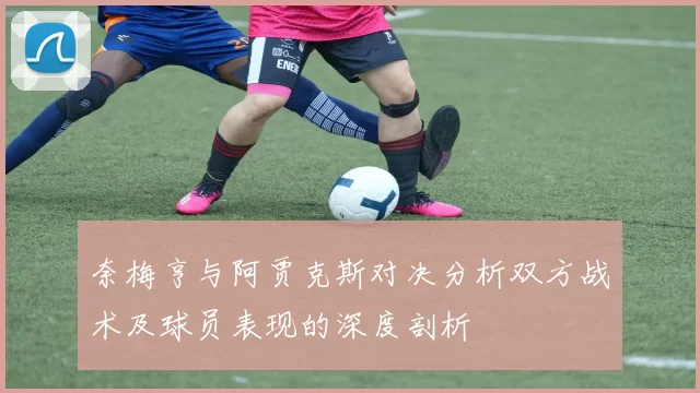 奈梅亨与阿贾克斯对决分析双方战术及球员表现的深度剖析