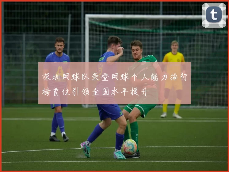 深圳网球队荣登网球个人能力排行榜首位引领全国水平提升