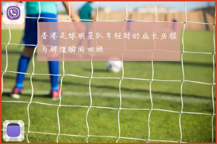 香港足球明星队年轻时的成长历程与辉煌瞬间回顾