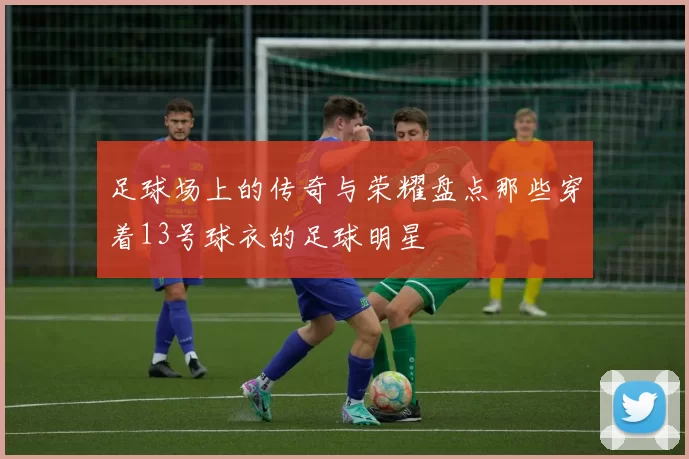 足球场上的传奇与荣耀盘点那些穿着13号球衣的足球明星