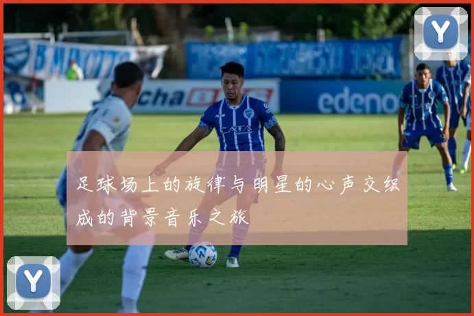 足球场上的旋律与明星的心声交织成的背景音乐之旅