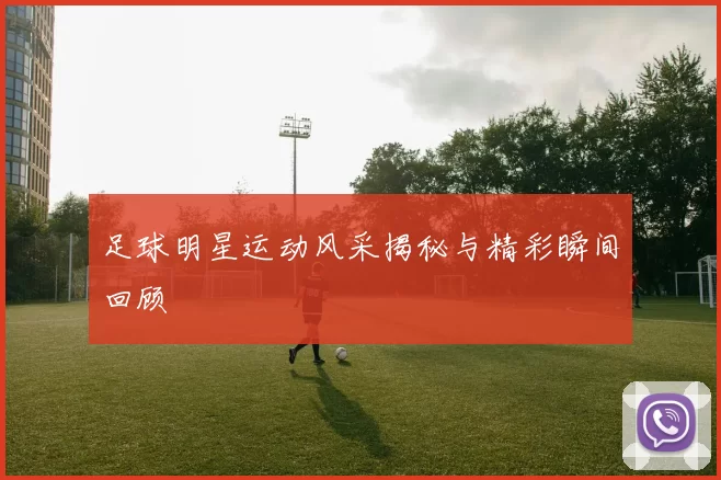 足球明星运动风采揭秘与精彩瞬间回顾