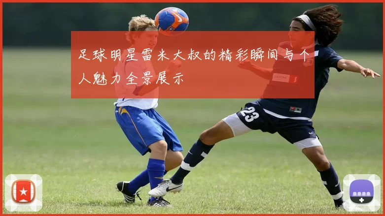 足球明星雷米大叔的精彩瞬间与个人魅力全景展示