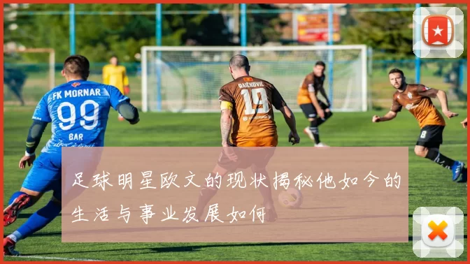 足球明星欧文的现状揭秘他如今的生活与事业发展如何