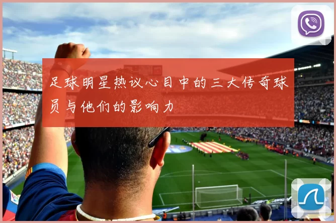 足球明星热议心目中的三大传奇球员与他们的影响力