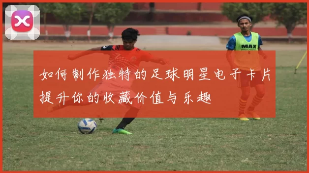如何制作独特的足球明星电子卡片提升你的收藏价值与乐趣