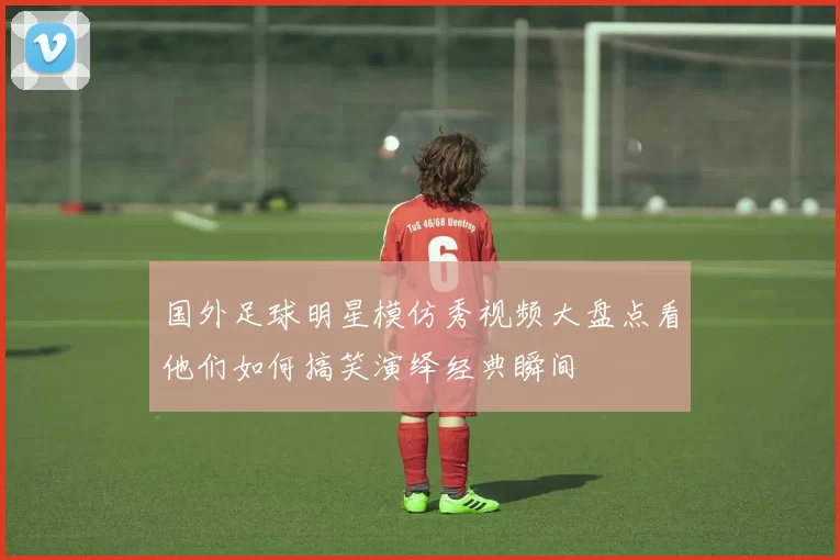 国外足球明星模仿秀视频大盘点看他们如何搞笑演绎经典瞬间