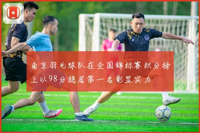 南京羽毛球队在全国锦标赛积分榜上以98分稳居第一名彰显实力