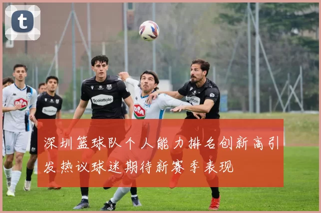 深圳篮球队个人能力排名创新高引发热议球迷期待新赛季表现