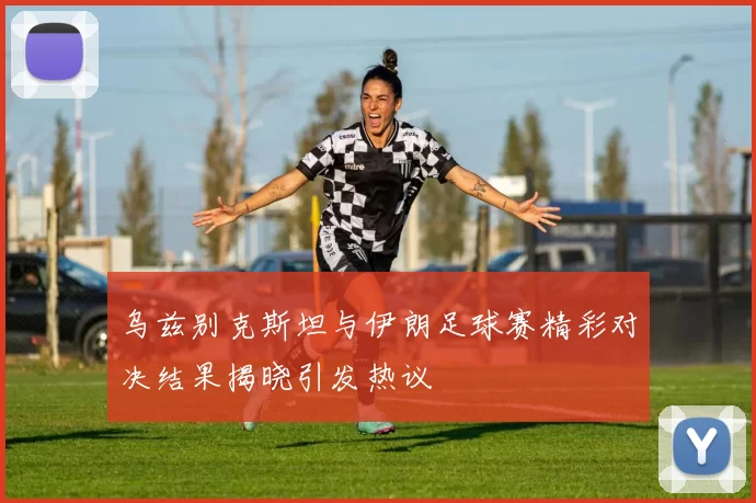 乌兹别克斯坦与伊朗足球赛精彩对决结果揭晓引发热议