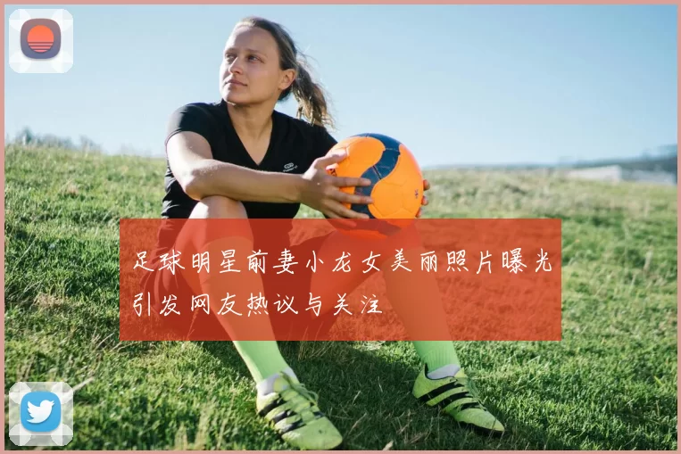 足球明星前妻小龙女美丽照片曝光引发网友热议与关注